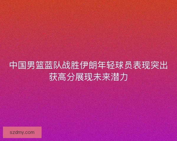 中国男篮蓝队战胜伊朗年轻球员表现突出获高分展现未来潜力